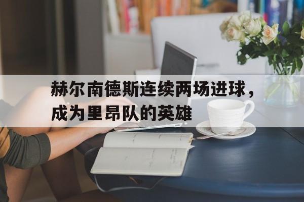 关于赫尔南德斯连续两场进球，成为里昂队的英雄的信息