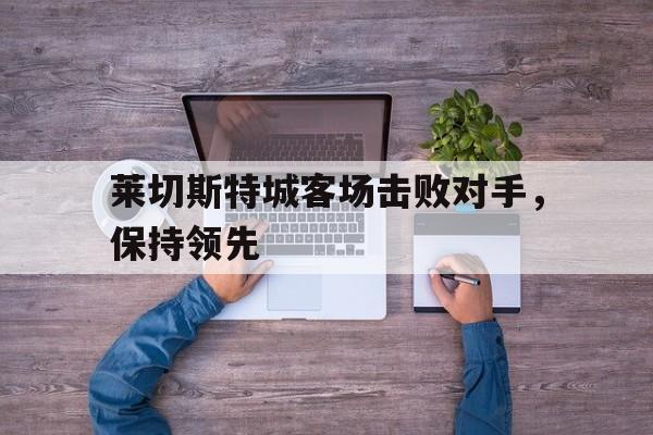 关于莱切斯特城客场击败对手，保持领先的信息