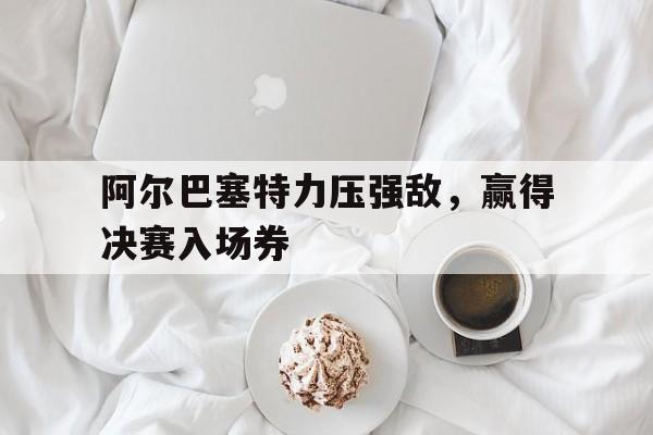 官方网站-阿尔巴塞特力压强敌，赢得决赛入场券的简单介绍