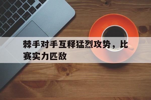 关于棘手对手互释猛烈攻势，比赛实力匹敌的信息