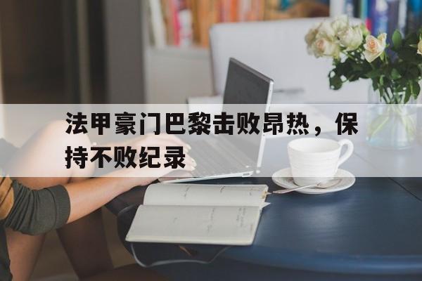 中国官网-法甲豪门巴黎击败昂热，保持不败纪录