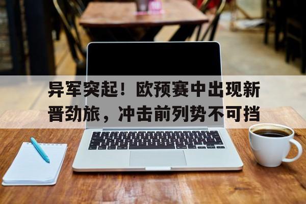 异军突起！欧预赛中出现新晋劲旅，冲击前列势不可挡(欧预赛2022)